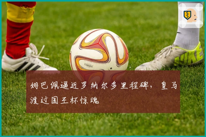 姆巴佩逼近罗纳尔多里程碑，皇马渡过国王杯惊魂