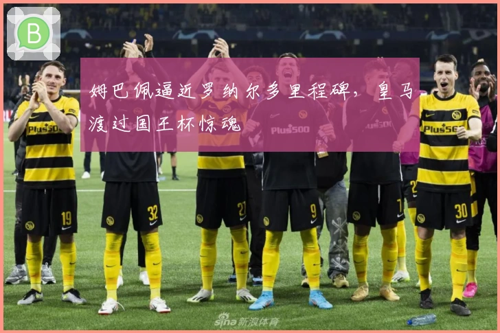 姆巴佩逼近罗纳尔多里程碑，皇马渡过国王杯惊魂