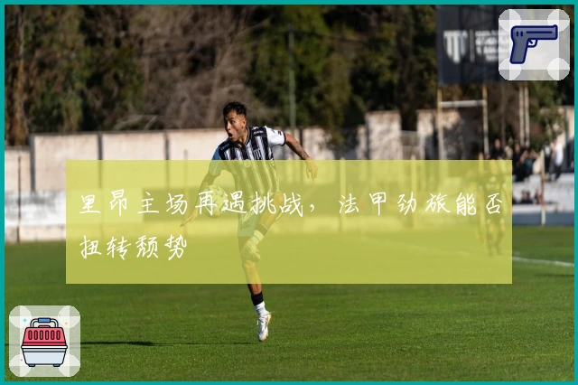 里昂主场再遇挑战，法甲劲旅能否扭转颓势
