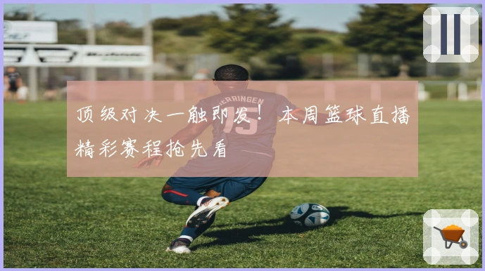 顶级对决一触即发！本周篮球直播精彩赛程抢先看