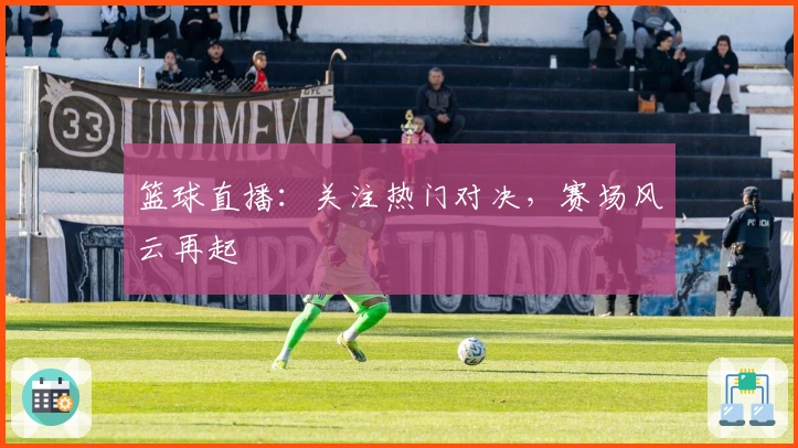 篮球直播：关注热门对决，赛场风云再起