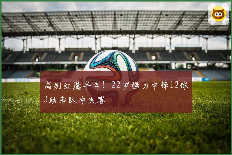 离别红魔半年！22岁强力中锋12球3助率队冲决赛