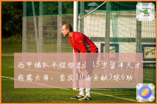 西甲梯队半程称王！15岁留洋天才崭露头角，首发10场贡献3球6助