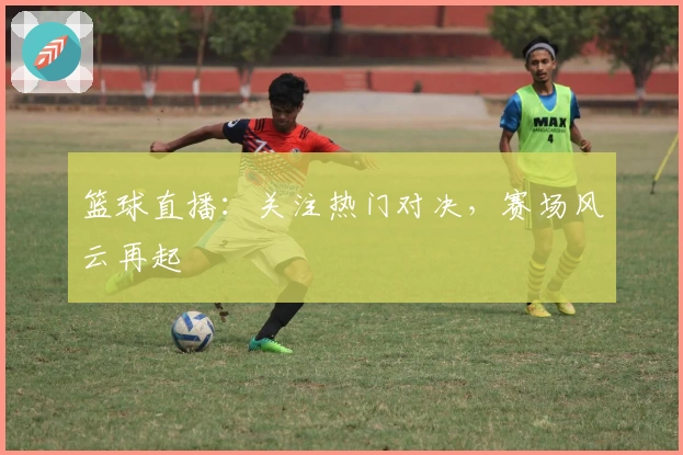 篮球直播：关注热门对决，赛场风云再起