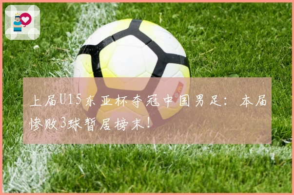 上届U15东亚杯夺冠中国男足:本届惨败3球暂居榜末!