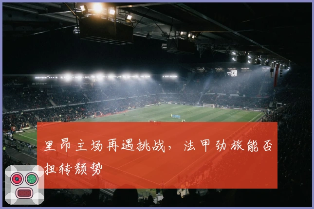 里昂主场再遇挑战，法甲劲旅能否扭转颓势