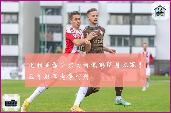 比利亚雷亚尔为何能够跻身本赛季西甲冠军竞争行列