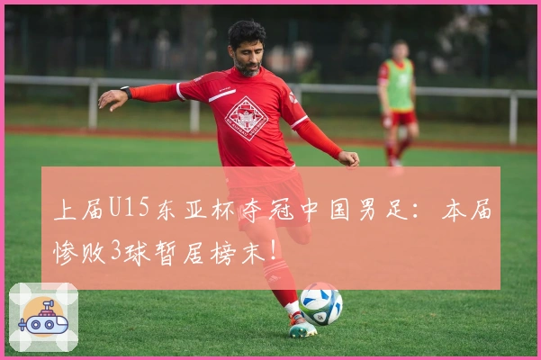 上届U15东亚杯夺冠中国男足：本届惨败3球暂居榜末！