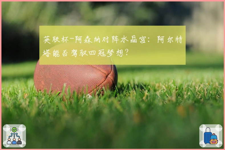 英联杯-阿森纳对阵水晶宫：阿尔特塔能否驾驭四冠梦想？