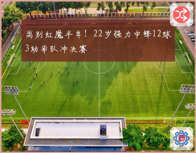 离别红魔半年！22岁强力中锋12球3助率队冲决赛